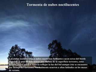 Las nubes noctilucentes o nubes nocturnas brillantes yacen cerca del borde
espacial .A unos 80 kilómetros por encima de la superficie terrestre, estas
heladas nubes pueden todavía reflejar la luz del Sol aunque éste se encuentre
por debajo del horizonte Normalmente ocurren a altas latitudes en los meses
de verano.
Tormenta de nubes noctilucentes
 