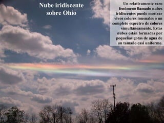 Nube iridiscente sobre Ohio Un relativamente raro fenómeno llamado nubes iridiscentes puede mostrar vivos colores inusuales o un completo espectro de colores simultáneamente. Estas nubes están formadas por pequeñas gotas de agua de un tamaño casi uniforme. 