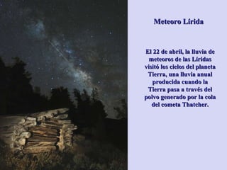 Meteoro Lírida El 22 de abril, la lluvia de meteoros de las Líridas visitó los cielos del planeta Tierra, una lluvia anual producida cuando la Tierra pasa a través del polvo generado por la cola del cometa Thatcher. 