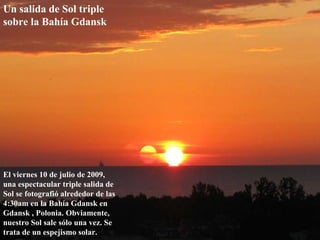 Un salida de Sol triple sobre la Bahía Gdansk   El viernes 10 de julio de 2009, una espectacular triple salida de Sol se fotografió alrededor de las 4:30am en la Bahía Gdansk en Gdansk , Polonia. Obviamente, nuestro Sol sale sólo una vez. Se trata de un espejismo solar. 