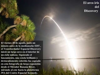 El arco iris del Discovery   El viernes 28 de agosto, justo un minuto antes de la medianoche EDT , el Transbordador Espacial Discovery inició un largo arco en el interior de un cielo nuboso. Siguiendo el lanzamiento, una estela brillante y destacadamente colorida fue captada en esta fotografía de larga exposición desde el Mirador Banana River, mirando al este hacia la plataforma 39A del Centro Espacial Kennedy.  