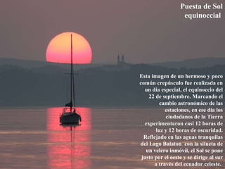 Puesta de Sol equinoccial   Esta imagen de un hermoso y poco común crepúsculo fue realizada en un día especial, el equinoccio del 22 de septiembre. Marcando el cambio astronómico de las estaciones, en ese día los ciudadanos de la Tierra experimentaron casi 12 horas de luz y 12 horas de oscuridad. Reflejado en las aguas tranquilas del Lago Balaton  con la silueta de un velero inmóvil, el Sol se pone justo por el oeste y se dirige al sur a través del ecuador celeste.  