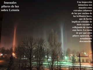 Una inspección minuciosa nos muestra estas extrañas columnas de luz por encima de las brillantes luces, que de hecho implican cristales de hielo cayendo y reflejando de vuelta esas luces. La razón de por qué estos pilares aparecen, es actualmente desconocida  Inusuales pilares de luz sobre Letonia   