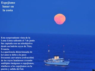 Espejismo lunar en la costa   Esta sorprendente vista de la Luna Llena saliendo el 7 de junio fue captada con un teleobjetivo desde un balcón cerca de Niza, Francia.  La apariencia distorsionada de la Luna se debe a la poco frecuente curvatura (refracción) de los rayos luminosos creando múltiples imágenes o espejismos, similares a los espejismos en la puesta y salida del Sol.  