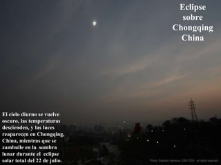 Eclipse sobre Chongqing China El cielo diurno se vuelve oscuro, las temperaturas descienden, y las luces reaparecen en Chongqing, China, mientras que se zambulle en la  sombra lunar durante el  eclipse solar total del 22 de julio.  