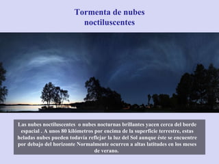 Las nubes noctiluscentes  o nubes nocturnas brillantes yacen cerca del borde espacial . A unos 80 kilómetros por encima de la superficie terrestre, estas heladas nubes pueden todavía reflejar la luz del Sol aunque éste se encuentre por debajo del horizonte Normalmente ocurren a altas latitudes en los meses de verano.  Tormenta de nubes noctiluscentes 