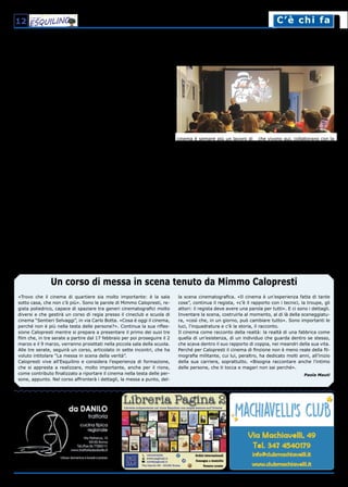 12 C’è chi faC’è chi fa
Il cinema dei Sentieri Selvaggi
Un nuovo modo di fare cinema: un percorso di laboratorialità operativa ed esperienze concrete
«Trovo che il cinema di quartiere sia molto importante: è la sala
sotto casa, che non c’è più». Sono le parole di Mimmo Calopresti, re-
gista poliedrico, capace di spaziare tra generi cinematografici molto
diversi e che gestirà un corso di regia presso il cineclub e scuola di
cinema “Sentieri Selvaggi”, in via Carlo Botta. «Cosa è oggi il cinema,
perché non è più nella testa delle persone?». Continua la sua rifles-
sione Calopresti mentre si prepara a presentare il primo dei suoi tre
film che, in tre serate a partire dal 17 febbraio per poi proseguire il 2
marzo e il 9 marzo, verranno proiettati nella piccola sala della scuola.
Alle tre serate, seguirà un corso, articolato in sette incontri, che ha
voluto intitolare “La messa in scena della verità”.
Calopresti vive all’Esquilino e considera l’esperienza di formazione,
che si appresta a realizzare, molto importante, anche per il rione,
come contributo finalizzato a riportare il cinema nella testa delle per-
sone, appunto. Nel corso affronterà i dettagli, la messa a punto, del-
la scena cinematografica. «Il cinema è un’esperienza fatta di tante
cose”, continua il regista, «c’è il rapporto con i tecnici, la troupe, gli
attori: il regista deve avere una parola per tutti». E ci sono i dettagli.
Inventare la scena, costruirla al momento, al di là della sceneggiatu-
ra, «così che, in un giorno, può cambiare tutto». Sono importanti le
luci, l’inquadratura e c’è la storia, il racconto.
Il cinema come racconto della realtà: la realtà di una fabbrica come
quella di un’esistenza, di un individuo che guarda dentro se stesso,
che scava dentro il suo rapporto di coppia, nei meandri della sua vita.
Perché per Calopresti il cinema di finzione non è meno reale della fil-
mografia militante, cui lui, peraltro, ha dedicato molti anni, all’inizio
della sua carriera, soprattutto. «Bisogna raccontare anche l’intimo
delle persone, che ti tocca e magari non sai perché».
Paola Mauti
Un corso di messa in scena tenuto da Mimmo Calopresti
< segue dalla prima pagina
La scuola. I corsi si articolano su
più livelli. Ci sono quelli triennali
Unicinema, rivolti ai neodiplomati,
con una prima annualità di corsi
teorici, una seconda full immer-
sion nella pratica e infine una ter-
za con lezioni specifiche sulla spe-
cializzazione prescelta e attività di
stage per avvicinarsi al mondo del
lavoro. La scuola biennale, invece,
si rivolge a studenti più grandi,
spesso già laureati, ed è suddivisa
in percorsi didattici orientati agli
interessi specifici degli allievi. Si
svolgono poi altri corsi quali ma-
ster annuali, corsi primaverili ed
estivi, workshop di due giornate.
Vi sono infine le Masterclass, con
nomi importanti del cinema, come
Abel Ferrara e Mimmo Calopresti,
registi che peraltro abitano nel
nostro rione. Le materie spazia-
no dalla regia alla sceneggiatu-
ra, dal montaggio alla produzio-
ne, dalla critica alla recitazione.
Più che sulle grandi attrezzature
e macchinari o sulla teoria inse-
gnata da professori universitari,
hanno puntato sulla qualità della
comunicazione e sulla capacità dei
docenti professionisti di dialogare
con i ragazzi iscritti ai corsi e di
formarli attraverso una esperienza
pratica, appunto “un fare cinema”.
All’inizio arrivavano principalmen-
te persone di 30/40 anni, magari
già occupati professionalmente,
ma che erano interessati a capire
il cinema e fare esperienza prati-
ca. Qualcuno poi si è appassionato
e ha scelto il cinema come ambito
lavorativo. Più tardi sono arrivati
giovani delle scuole superiori inte-
ressati ad un percorso professio-
nale o giovani che frequentavano
anche il DAMS, che sentivano però
l’esigenza di fare un percorso più
pratico.
Inserimento lavorativo. Sentie-
ri Selvaggi è ormai una realtà rico-
nosciuta nel mondo del cinema ed
arrivano studenti da tutta Italia,
dal Trentino alla Sicilia. «La pro-
mozione - dice Fabiana Proietti,
responsabile organizzativa e della
comunicazione - avviene attraver-
so internet oppure flyer che invio
a tutte le scuole d'Italia».
Fiore all’occhiello è l'inserimento
lavorativo: su sette ragazzi che
hanno frequentato lo scorso anno
il corso Unicinema, ben cinque
hanno trovato lavoro. Inoltre la
scuola continua a seguire gli ex
allievi creando per loro delle pagi-
ne dove inserire le esperienze la-
vorative che diventano curriculum
on line utili alla visibilità. Oggi il
cinema è sempre più un lavoro di
squadra e, soprattutto con la digi-
talizzazione, sono sorti nuovi am-
biti professionali come segreteria
di edizione, preproduzioni, omo-
geneizzazione dei linguaggi e delle
metodologie di ripresa attraverso
il computer, montaggio attraver-
so i sistemi informatici. Magari
se non sempre è facile diventare
regista o attore, è sicuramente
possibile trovare lavoro nel mondo
dello spettacolo specializzandosi
in queste nuove figure professio-
nali.
Il legame col rione. Anche se gli
studenti vengono da tutta Italia,
l’Esquilino rappresenta un ele-
mento importante per la scuola,
sia perché è lo sfondo delle sto-
rie che vengono raccontate dagli
studenti nel saggio finale, sia per-
ché molti personaggi del cinema
che vivono qui, collaborano con la
scuola attraverso workshop col-
laterali, mettendo in gioco le loro
molteplici competenze. «Tra l'altro
- afferma Demetrio Salvi - proprio
Mimmo Calopresti ci ha aiutato
a trovare questa sede, che era
una parte del biscottificio Cipria-
ni. Quando stavamo per firma-
re il contratto, abbiamo scoperto
che qui è stata girata una scena
del film “Matrimonio all'italiana”.
I bambini mangiavano biscotti,
mentre sul set si aggiravano Sofia
Loren, Marcello Mastroianni e Vit-
torio De Sica. Raccontandocelo, il
fratello del proprietario del biscot-
tificio ha quindi concluso: cosa di
meglio che mettere qui una scuola
di cinema!»
Paola Romagna
Maria Grazia Sentinelli
 