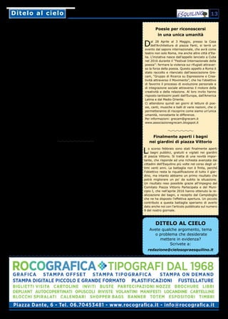 Ditelo al cieloDitelo al cielo 13
DITELO AL CIELO
Avete qualche argomento, tema
o problema che desiderate
mettere in evidenza?
Scrivete a:
redazione@cielosopraesquilino.it
Poesie per riconoscersi
in una unica umanità
Dal 28 Aprile al 3 Maggio, presso la Casa
dell’Architettura di piazza Fanti, si terrà un
evento dal sapore internazionale, che avrà come
teatro non solo Roma, ma anche altre città d’Ita-
lia. L’iniziativa nasce dall’appello lanciato a Cuba
nel 2016 durante il “Festival Internazionale della
poesia”: fermare la violenza sui rifugiati attraver-
so la forza della poesia. Questo appello a Roma è
stato raccolto e rilanciato dall’associazione Gre-
cam, “Gruppo di Ricerca su Espressione e Crea-
tività attraverso il Movimento”, che ha l’obiettivo
di favorire il processo di evoluzione personale e
di integrazione sociale attraverso il motore della
creatività e della relazione. Al loro invito hanno
risposto tantissimi poeti dall’Europa, dall’America
Latina e dal Medio Oriente.
Ci attendono quindi sei giorni di letture di poe-
sie, canti, musiche e balli di varie nazioni, che ci
permetteranno di riscoprire come siamo un’unica
umanità, nonostante le differenze.
Per informazioni: grecam@grecam.it
www.associazionegrecam.blogspot.it
Finalmente aperti i bagni
nei giardini di piazza Vittorio
Lo scorso febbraio sono stati finalmente aperti
i bagni pubblici, gratuiti e vigilati nei giardini
di piazza Vittorio. Si tratta di una novità impor-
tante, che risponde ad una richiesta avanzata dai
cittadini dell’Esquilino più volte nel corso degli ul-
timi venti anni. La battaglia non è finita, perché
l’obiettivo resta la riqualificazione di tutto il giar-
dino, ma intanto abbiamo un primo risultato che
potrà migliorare un po’ da subito la situazione.
Un risultato reso possibile grazie all’impegno del
Comitato Piazza Vittorio Partecipata e del Muni-
cipio I, che nell’aprile 2016 hanno ottenuto la re-
alizzazione dei bagni, e recepito dal Campidoglio
che ne ha disposto l’effettiva apertura. Un piccolo
contributo a questa battaglia speriamo di averlo
dato anche noi con l’articolo pubblicato sul numero
9 del nostro giornale.
Vorrei segnalare alla vostra attenzione
uno degli infiniti disservizi a cui l'orrida
Acea ci ha purtroppo abituati in questi anni.
Nel centro storico di Roma, a due passi
da Santa Maria Maggiore, sul colle Esqui-
lino che, come è noto, è il più elevato della
Capitale, la distribuzione dell'acqua avvie-
ne come nella Sicilia degli anni Cinquan-
ta, quella per intenderci, dello sceneggiato
televisivo "La mafia uccide solo d'estate".
Anzi peggio perché ormai l'acqua arriva in
quantità esigua anche la notte e anche chi,
come la sottoscritta, è costretto a servirsi
di un serbatoio non riesce a riempirlo a suf-
ficienza. Sono ormai quasi due anni che il
problema si ripresenta con sempre maggio-
re frequenza. La pressione erogata dall'Acea
non è sufficiente a raggiungere i piani alti e
tutto questo mentre intorno fontanelle, "na-
soni" e quant'altro sprizzano allegramente.
Inutile ovviamente aggiungere che le innu-
merevoli segnalazioni telefoniche, le solleci-
tazioni inviate per posta, addirittura le stes-
se delegazioni di condominii "incazzati" che
si rivolgono a piazzale Ostiense, si scontra-
no col muro di gomma di un'amministrazio-
ne di fatto IRRAGGIUNGIBILE. Le risposte,
quando non sgarbate (il che accade) sono
evasive o mendaci, i provvedimenti inesi-
stenti.
Dopo infinite insistenze ogni tanto arriva un
furgone, di una ditta appaltatrice, notate
bene, non di Acea, che si limita a constatare
l'effettiva inadeguatezza della pressione per
poi ribadire che loro non possono fare altro
che riferire ad Acea.
Chi vi scrive è una signora di 65 anni, che
ha vissuto in questo rione per più di 25 anni
con una famiglia di quattro persone, tutte
ben abituate a lavarsi, perché allora si po-
teva, l'acqua arrivava (quasi) sempre. Sono
la vedova di un giornalista e forse, chissà,
ho ancora un'ingenua fiducia nelle virtù del-
la comunicazione e della stampa. Ora sono
sola e sto qui a scrivervi per la frustrazione
di non poter neanche fare una doccia alle 14
di un sabato qualsiasi... Vi lascio tuttavia le
mie coordinate nella eventualità che voleste
saperne di più.
Lettera firmata
Niente acqua per i piani alti dell’Esquilino
Gentilissima redazione del Cielo sopra
Esquilino,
faccio presente alcuni problemi, come da
voi richiesto, che purtroppo danneggiano le
condizioni di vita degli abitanti del nostro
caro e amato Esquilino, in cui oramai risiedo
da 80 anni.
• Il marciapiedi compreso tra l’angolo di via
Bixio/via Emanuele Filiberto e via Ema-
nuele Filiberto/viale Manzoni (semaforo),
si trova in condizioni disastrose, in alcuni
punti rimane addirittura impraticabile e
pericoloso. Fino ad ora non è stato fatto
nulla nonostante a metà del marciapiedi
ci sia una fermata dell’ATAC molto fre-
quentata.
• All’angolo di via Bixio con via Emanuele
Filiberto si crea sempre una pozzanghera
d’acqua e di fango a causa della pioggia
e delle fognature che non funzionano,
rendendo disagevole il transito alle per-
sone, in particolare agli anziani e agli stu-
denti delle scuole adiacenti, Di Donato e
Galilei. Sarebbe opportuno che gli organi
competenti intervenissero rapidamente,
cosa che non è stata ancora fatto nono-
stante le nostre numerose avvertenze.
• Altro problema è l’illuminazione del Parco
del Colle Oppio, sono più i lampioni spenti
che quelli accesi, in alcune zone è com-
pletamente buio e pericoloso.
• L’illeggibilità di molte indicazioni stradali.
A tale proposito mi riferisco al vostro arti-
coli di gennaio-febbraio su Porta Maggio-
re. Le iscrizioni sugli archi sono illeggibili,
sarebbe bello poterle riportare alla luce.
Grazie per il vostro interessamento a nome
di tutti gli abitanti dell’Esquilino e Monti, ri-
oni che per la loro antichità e bellezza, lo
meritano.
Bruno Ardente
Cari lettori,
grazie ancora per le vostre segnalazioni.
Continueremo a farci portatori delle vo-
stre istanze per rendere il nostro amato
rione un luogo più bello e più accogliente.
La Redazione
Altri problemi per le nostre strade
 