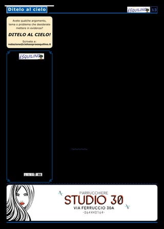 Numero 26 anno V
Luglio/Agosto 2019
Bimestrale gratuito a cura dell’associazione
“Il Cielo sopra Esquilino”
Registrato presso il Tribunale di Roma
N° 62/2015 28-04-2015
da Associazione “Il Cielo sopra Esquilino”
Codice fiscale 97141220588
Direttrice Responsabile
Paola Mauti
Redazione
Chiara Armezzani, Carlo Di Carlo,
Francesco Ciamei, Andrea Fassi, Luca Ferrante,
M. Elisabetta Gramolini, Riccardo Iacobucci,
Salvatore Mortelliti, Antonia Niro, Silvio Nobili,
Patrizia Pellegrini, Maria Grazia Sentinelli,
Carmelo G. Severino
Hanno collaborato a questo numero
Claudia Bellia, Claudia De Cupis, Antonio Finelli
Per informazioni, lettere, sostegno,
proposte e collaborazioni
redazione@cielosopraesquilino.it
Potete trovare Il cielo sopra Esquilino
anche online:
www.cielosopraesquilino.it
www.facebook.com/IlcielosopraEsquilino
Chiuso in redazione il 28/06/2019
Tiratura copie 7.000
La redazione e la distribuzione del giornale
sono curate da volontari. La stampa è finan-
ziata esclusivamente grazie al contributo di al-
cuni commercianti di zona e non riceve nessun
finanziamento né pubblico né per l’editoria.
Stampato presso
Tipografia Rocografica S.r.l.
Piazza Dante 6, 00185 Roma
Stampa, inchiostro e carta a basso impatto
ambientale, certificati FSC®, di pura cellulosa
ecologica E.C.F.
Avete qualche argomento,
tema o problema che desiderate
mettere in evidenza?
DITELO AL CIELO!
Scrivete a:
redazione@cielosopraesquilino.it
Ditelo al cieloDitelo al cielo 13
Raccolta di oli esausti
in via Guicciardini
Buongiorno,
sono Silvia e faccio parte del gruppo di vo-
lontari residenti del Rione Celio, chiamato Celio
Aperto.
Grazie all’iniziativa promossa e fortemente vo-
luta da Celio Aperto, dal marzo scorso è stato
installato un contenitore presso la Coop di via
Guicciardini 2 per conferire oli esausti vegetali
in modo totalmente gratuito.
Vi scrivo per chiedervi, se possibile, di inseri-
re nel vostro prossimo numero un articolo per
diffondere la notizia che penso sia un ottimo e
virtuoso risultato.
Cordiali saluti,
Silvia Franca Cipriani,
per Celio Aperto
Gentile lettrice,
la ringraziamo della sua segnalazione ed espri-
miamo il nostro apprezzamento per l’iniziati-
va.
Data la consuetudine all’uso di questo prodotto
nella vita domestica, viene naturale pensarlo
come innocuo da un punto di vista ambientale.
Invece l’olio esausto è altamente inquinante e
non va mai versato nel lavandino di casa.
L’olio esausto, infatti, inquina fiumi e mari, cre-
ando una superficiale pellicola che impedisce
l’ossigenazione dell’acqua, compromettendo
l’esistenza di flora e fauna. Contamina le falde
acquifere, penetrando nei pozzi di acqua po-
tabile e rendendoli inutilizzabili: un solo litro
d’olio esausto può danneggiare un milione di
litri d’acqua rendendola non più potabile. Con-
tamina la terra, andando a creare una pellico-
la sottilissima e impermeabile che impedisce il
normale passaggio dell’acqua e il transito delle
particelle nutritive che vengono normalmente
assorbite dalle radici capillari delle piante.
Per questo raccomandiamo a tutti i nostri let-
tori di conferire sempre gli oli esausti presso gli
appositi punti di raccolta.
La redazione
Roma sparita!
Quando nel lontano 1934 la mia famiglia si
trasferì da Torino a Roma, mia madre si
preoccupò di farmi conoscere le cose belle della
città, più a piedi che in tram! Ricordo la mia
grande emozione! Il Colosseo! Vi si entrava li-
beramente!
Romani, pochi! Turisti, nessuno! E alla Fontana
di Trevi gettai i miei cinque centesimi, la mo-
neta più piccola di cui allora si disponeva! An-
che qui romani pochi, turisti, nessuno! E c’era
anche il ponte del soldino sul Tevere! Ora non
c’è più: fu demolito nel 1941. E poi i parchi: il
Parco Nemorense, vicino alla nostra abitazio-
ne, nella via omonima! E poi Villa Borghese,
dove andavo accompagnato dalla nonna! Aiuo-
le e fiori, tanti fiori. E fontane e tanta acqua! E
bambini tanti, che giocavano! E si guardavano
bene dal calpestare le aiuole! Che erano debi-
tamente recintate e sorvegliate da vigili addetti
in bicicletta, autorevoli, con una divisa verde.
Ora sono mezzo azzoppato e posso dirmi fortu-
nato! Non devo assistere allo sfascio progressi-
vo della mia bella città!
Cittadini incivili! Turisti mordi e fuggi che bi-
vaccano sulla scalinata di Trinità dei Monti!
Dall’Alto dei Cieli Specchi e De Sanctis – gli ar-
chitetti che l’hanno progettata e costruita agli
inizi del ‘700, là dove prima c’era una salitaccia
di cespugli e dirupi – vedono e piangono. Io e
molti cittadini come me lanciamo tonnellate di
accidenti contro questa aggressione, che però
non hanno alcun effetto! Panini imbottiti e Coca
Cola riempiono la pancia di turisti tanto affa-
mati quanto ignoranti! Che poi si lavano i piedi
gonfi delle camminate, tanto faticose quanto
inutili, nella fontana della Barcaccia!
E Bernini dall’Alto piange anche lui! Da tutto il
mondo… masse di analfabeti vengono all’assal-
to dei nostri bei monumenti e delle nostre belle
quattro basiliche! Ricordo! Il 20 settembre del
lontano 1870 i sudditi del Papa si spaventaro-
no, e tanto, quando l’esercito sabaudo prese
a cannonate le mura Aureliane nei pressi della
Porta Pia sulla via Nomentana. E si lamentava-
no: “Che sarà di noi? E del nostro amato Pio IX?
Questi sono dei senzaddio! Mejo er Papa che
un Re carbonaro e magnapreti! ...Proprio mo’
ch’è morto Mastro Titta… mo’ ce ne porteno
n’antro… questi ciammazzeno tutti… so’ puro
pe’ Garibbaldi… che cià già provato a veni’ a
Roma… Sì, ma l’avemo fatto fori… lassù ai Mon-
ti Parioli”. Poveri miei concittadini del lontano
1870! Non sapevano che dopo 150 anni… altro
che garibaldini! Altro che bersaglieri!
Sono tornati i barbari! “L’ultimo sacco di Roma
– copio dal web – avvenne il 6 maggio del
1527, da parte delle truppe dei lanzichenecchi,
soldati mercenari tedeschi arruolati nell’eserci-
to dell’Imperatore Carlo V d’Asburgo. Un sacco
che provocò un tragico bilancio: 20.000 citta-
dini furono uccisi, 10.000 fuggirono, 30.000
morirono per la peste portata dai lanzichenec-
chi. E il Papa Clemente VII dovette arrendersi e
pagare ben 400.000 ducati”. Mi chiedo: quanto
dovremmo pagare per tenere lontani da Roma
i nuovi barbari?
Maurizio Tiriticco
 