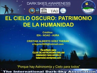 EL CIELO OSCURO: PATRIMONIO
DE LA HUMANIDAD
Créditos:
IDA - NOAO - AURA

CRISTIAN ALBERTO GÓEZ THERÁN
crisgote2005@hotmail.com

“Porque hay Astronomía y Cielo para todos”

 