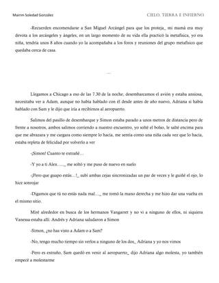 Mairim Soledad González CIELO, TIERRA E INFIERNO
-Recuerden encomendarse a San Miguel Arcángel para que los proteja_ mi mamá era muy
devota a los arcángeles y ángeles, en un largo momento de su vida ella practicó la metafísica, yo era
niña, tendría unos 8 años cuando yo la acompañaba a los foros y reuniones del grupo metafísico que
quedaba cerca de casa.
…
Llegamos a Chicago a eso de las 7.30 de la noche, desembarcamos el avión y estaba ansiosa,
necesitaba ver a Adam, aunque no había hablado con él desde antes de año nuevo, Adriana si había
hablado con Sam y le dijo que iría a recibirnos al aeropuerto.
Salimos del pasillo de desembarque y Simon estaba parado a unos metros de distancia pero de
frente a nosotros, ambos salimos corriendo a nuestro encuentro, yo solté el bolso, le salté encima para
que me abrazara y me cargara como siempre lo hacía, me sentía como una niña cada vez que lo hacía,
estaba repleta de felicidad por volverlo a ver
-¡Simon! Cuanto te extrañé…
-Y yo a ti Alex….._ me soltó y me puso de nuevo en suelo
-¡Pero que guapo estás…!_ subí ambas cejas sincronizadas un par de veces y le guiñé el ojo, lo
hice sonrojar
-Digamos que tú no estás nada mal…_ me tomó la mano derecha y me hizo dar una vuelta en
el mismo sitio.
Miré alrededor en busca de los hermanos Vangarret y no vi a ninguno de ellos, ni siquiera
Vanessa estaba allí. Andrés y Adriana saludaron a Simon
-Simon, ¿no has visto a Adam o a Sam?
-No, tengo mucho tiempo sin verlos a ninguno de los dos_ Adriana y yo nos vimos
-Pero es extraño, Sam quedó en venir al aeropuerto_ dijo Adriana algo molesta, yo también
empecé a molestarme
 