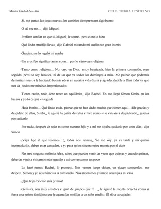 Mairim Soledad González CIELO, TIERRA E INFIERNO
-Sí, me gustan las cosas nuevas, los cambios siempre traen algo bueno
-O tal vez no…_ dijo Miguel
-Prefiero confiar en que si, Miguel_ le sonreí, pero él no lo hizo
-Qué lindo crucifijo llevas_ dijo Gabriel mirando mi cuello con gran interés
-Gracias, me lo regaló mi madre
-Ese crucifijo significa tantas cosas… por lo visto eres religiosa
-Tanto como religiosa… No, creo en Dios, estoy bautizada, hice la primera comunión, rezo
seguido, pero no soy fanática, ni de las que va todos los domingos a misa. Me parece que podemos
demostrar nuestra fe haciendo buenas obras en nuestra vida diaria y agradeciéndole a Dios todo los que
nos da_ todos me miraban impresionados
-Tienes razón, todo debe tener un equilibrio_ dijo Rachel. En eso llegó Simon Simba en los
brazos y yo lo cargué enseguida
-Hola bonito… Qué lindo estás, parece que te han dado mucho que comer aquí… dile gracias y
despídete de ellos, Simba_ le agarré la patita derecha e hice como si se estuviera despidiendo_ gracias
por cuidarlo
-Por nada, después de todo es como nuestro hijo y a mí me tocaba cuidarlo por unos días_ dijo
Simon
-¡Vaya hijo el que tenemos…!_ todos nos reímos_ Yo me voy, ya es tarde y no quiero
incomodarlos, deben estar cansados, y yo para serles sincera estoy muerta por el viaje
-No eres ninguna molestia Alex, sabes que puedes venir las veces que quieras y cuando quieras,
deberías venir a visitarnos más seguido y así conversamos un poco
-Lo haré pronto Rachel, lo prometo. Nos vemos luego chicos, un placer conocerlos_ me
despedí, Simon y yo nos fuimos a la camioneta. Nos montamos y Simon condujo a mi casa
-¿Que te parecieron mis primos?
-Geniales, son muy amables e igual de guapos que tú…_ le agarré la mejilla derecha como si
fuera una señora fastidiosa que le agarra las mejillas a un niño gordito. Él rió a carcajadas
 