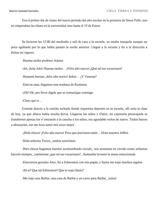 Mairim Soledad González CIELO, TIERRA E INFIERNO
Era el primer día de clases del nuevo período del año escolar en la primaria de Sioux Falls, aun
no empezaban las clases en la universidad sino hasta el 15 de Enero.
Se hicieron las 12.00 del mediodía y salí de casa a la escuela, ya estaba tranquila aunque un
poco agobiada por lo que había pasado la noche anterior. Llegué a la escuela y fui a la dirección a
firmar mi ingreso
-Buenas tardes profesor Adams
-Ah, ¡hola Alex! Buenas tardes… ¡Feliz año nuevo! ¿Qué tal tus vacaciones?
-Bastante buenas, ¡feliz año nuevo! Señor… ¿Y Vanessa?
-Está en casa, llegamos esta mañana de Rumania
-¡Oh! Ok, por favor dígale que se comunique conmigo
-Claro que si…
Caminé directo a la cancha techada donde impartían deportes en la escuela, allí sería la clase
de hoy, ya que afuera había mucha lluvia. Llegaron los niños y Claire, mi expresión preocupada se
transformó apenas los vi entrando a la cancha a los niños, era agradable verlos de nuevo. Todos fueron
a abrazarme, eso me hizo sentir mil veces mejor
-¡Hola chicos! ¡Feliz año nuevo! Pero que preciosos están… Hola maestra Jeffers
-Hola señorita Torres_ ambas sonreímos
-Bien chicos hagamos nuestro acostumbrado circulo_ nos sentamos en círculo como solíamos
hacerlo siempre_ cuéntenme ¿que tal sus vacaciones?_ Samantha levantó la mano emocionada
-Estuvieron geniales Alex, fui a Edmonton con mis papás, y Santa me trajo muchos regalos
-Ah sí? Que tal Edmonton? Que te trajo Santa?
-Me trajo una Barbie, una casa de Barbie y un carro para Barbie_ sonreí
 