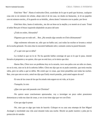 Mairim Soledad González CIELO, TIERRA E INFIERNO
-Está bien “Ben”. Hasta el miércoles Chris, acuérdate de lo que te pedí que hicieras, cualquier
cosa este es mi número de celular, abajo está el de mi casa, no dudes en llamarme_ le di un papelito
con mi número escrito_ él lo guardo en su bolsillo_ ahora dame 5 minutos con tu padre, por favor
-Está bien Alex, hasta el miércoles_ me dio un beso en la mejilla y se montó en el auto. Tomé
al señor Ben por el brazo izquierdo alejándolo un poco del auto
-¿Todo en orden, Alexandra?
-Digamos que no todo señ… Ben. ¿Ha notado algo extraño en Chris últimamente?
-Algo realmente relevante no, sólo que no habla casi, casi todas las noches se levanta a mitad
de la noche gritando. En estos días lo encontré hablando sólo y sentado contra la pared llorando
-¿Y a qué cree que se deba?
-La verdad es que no lo sé. No ha querido hablar conmigo de que es lo que le pasa, intenté
llevarlo al psiquiatra y no quiere, dice que no está loco, es lo único que dice
-Bueno Ben, Chris tuvo un problema hoy en la escuela, tuvo una pelea con un niño en clases,
no en la mía, sino en la de la señorita Jeffers. Chris me dijo que no se pudo controlar, que tenía mucha
rabia, pero no sabía a qué se debía. Me contó que ve cosas, que tiene pesadillas casi todas las noches.
Ben, creo que esto es serio, usted me dijo que Emily murió poseída, ¿está usted seguro de eso?
-Es una de las cosas de las que he estado más seguro en mi vida, se lo juro
-Tranquilo, le creo
-¿Que cree que esté pasando con Christian?
-No quiero sacar conclusiones apresuradas, voy a investigar un poco sobre posesiones
demoniacas y toda esa clase de cosas, a ver si eso tiene algo que ver con Chris
-Cree que algo lo posee
-No, sino que es algo que trata de hacerlo. Coloque en su casa una estampa de San Miguel
Arcángel y enciéndale una vela azul durante toda una noche. Récele un padre nuestro y pida por la
protección de ustedes
 