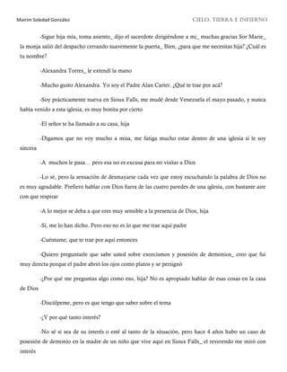 Mairim Soledad González CIELO, TIERRA E INFIERNO
-Sigue hija mía, toma asiento_ dijo el sacerdote dirigiéndose a mi_ muchas gracias Sor Marie_
la monja salió del despacho cerrando suavemente la puerta_ Bien, ¿para que me necesitas hija? ¿Cuál es
tu nombre?
-Alexandra Torres_ le extendí la mano
-Mucho gusto Alexandra. Yo soy el Padre Alan Carter. ¿Qué te trae por acá?
-Soy prácticamente nueva en Sioux Falls, me mudé desde Venezuela el mayo pasado, y nunca
había venido a esta iglesia, es muy bonita por cierto
-El señor te ha llamado a su casa, hija
-Digamos que no voy mucho a misa, me fatiga mucho estar dentro de una iglesia si le soy
sincera
-A muchos le pasa… pero esa no es excusa para no visitar a Dios
-Lo sé, pero la sensación de desmayarse cada vez que estoy escuchando la palabra de Dios no
es muy agradable. Prefiero hablar con Dios fuera de las cuatro paredes de una iglesia, con bastante aire
con que respirar
-A lo mejor se deba a que eres muy sensible a la presencia de Dios, hija
-Sí, me lo han dicho. Pero eso no es lo que me trae aquí padre
-Cuéntame, que te trae por aquí entonces
-Quiero preguntarle que sabe usted sobre exorcismos y posesión de demonios_ creo que fui
muy directa porque el padre abrió los ojos como platos y se persignó
-¿Por qué me preguntas algo como eso, hija? No es apropiado hablar de esas cosas en la casa
de Dios
-Discúlpeme, pero es que tengo que saber sobre el tema
-¿Y por qué tanto interés?
-No sé si sea de su interés o esté al tanto de la situación, pero hace 4 años hubo un caso de
posesión de demonio en la madre de un niño que vive aquí en Sioux Falls_ el reverendo me miró con
interés
 