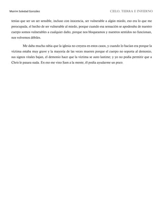 Mairim Soledad González CIELO, TIERRA E INFIERNO
tenías que ser un ser sensible, incluso con inocencia, ser vulnerable a algún miedo, eso era lo que me
preocupada, el hecho de ser vulnerable al miedo, porque cuando esa sensación se apoderaba de nuestro
cuerpo somos vulnerables a cualquier daño, porque nos bloqueamos y nuestros sentidos no funcionan,
nos volvemos débiles.
Me daba mucha rabia que la iglesia no creyera en estos casos, y cuando lo hacían era porque la
víctima estaba muy grave y la mayoría de las veces mueren porque el cuerpo no soporta al demonio,
sus signos vitales bajan, el demonio hace que la víctima se auto lastime; y yo no podía permitir que a
Chris le pasara nada. En eso me vino Sam a la mente, él podía ayudarme un poco.
 