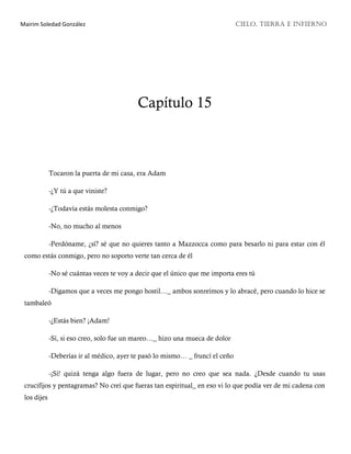 Mairim Soledad González CIELO, TIERRA E INFIERNO
Capítulo 15
Tocaron la puerta de mi casa, era Adam
-¿Y tú a que viniste?
-¿Todavía estás molesta conmigo?
-No, no mucho al menos
-Perdóname, ¿sí? sé que no quieres tanto a Mazzocca como para besarlo ni para estar con él
como estás conmigo, pero no soporto verte tan cerca de él
-No sé cuántas veces te voy a decir que el único que me importa eres tú
-Digamos que a veces me pongo hostil…_ ambos sonreímos y lo abracé, pero cuando lo hice se
tambaleó
-¿Estás bien? ¡Adam!
-Sí, si eso creo, solo fue un mareo…_ hizo una mueca de dolor
-Deberías ir al médico, ayer te pasó lo mismo… _ fruncí el ceño
-¡Sí! quizá tenga algo fuera de lugar, pero no creo que sea nada. ¿Desde cuando tu usas
crucifijos y pentagramas? No creí que fueras tan espiritual_ en eso vi lo que podía ver de mi cadena con
los dijes
 