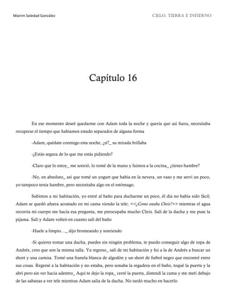 Mairim Soledad González CIELO, TIERRA E INFIERNO
Capítulo 16
En ese momento deseé quedarme con Adam toda la noche y quería que así fuera, necesitaba
recuperar el tiempo que habíamos estado separados de alguna forma
-Adam, quédate conmigo esta noche, ¿sí?_ su mirada brillaba
-¿Estás segura de lo que me estás pidiendo?
-Claro que lo estoy_ me sonrió, lo tomé de la mano y fuimos a la cocina_ ¿tienes hambre?
-No, en absoluto_ así que tomé un yogurt que había en la nevera, un vaso y me serví un poco,
yo tampoco tenía hambre, pero necesitaba algo en el estómago.
Subimos a mi habitación, yo entré al baño para ducharme un poco, él día no había sido fácil;
Adam se quedó afuera acostado en mi cama viendo la tele; <<¿Como estaba Chris?>> mientras el agua
recorría mi cuerpo me hacía esa pregunta, me preocupaba mucho Chris. Salí de la ducha y me puse la
pijama. Salí y Adam volteó en cuanto salí del baño
-Huele a limpio…_ dijo bromeando y sonriendo
-Si quieres tomar una ducha, puedes sin ningún problema, te puedo conseguir algo de ropa de
Andrés, creo que son la misma talla. Ya regreso_ salí de mi habitación y fui a la de Andrés a buscar un
short y una camisa. Tomé una franela blanca de algodón y un short de futbol negro que encontré entre
sus cosas. Regresé a la habitación y no estaba, pero sonaba la regadera en el baño, toqué la puerta y la
abrí pero sin ver hacia adentro_ Aquí te dejo la ropa_ cerré la puerta, distendí la cama y me metí debajo
de las sabanas a ver tele mientras Adam salía de la ducha. No tardó mucho en hacerlo
 