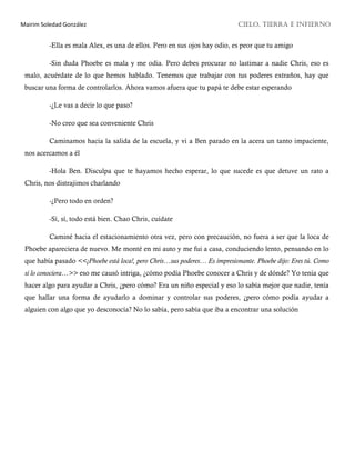 Mairim Soledad González CIELO, TIERRA E INFIERNO
-Ella es mala Alex, es una de ellos. Pero en sus ojos hay odio, es peor que tu amigo
-Sin duda Phoebe es mala y me odia. Pero debes procurar no lastimar a nadie Chris, eso es
malo, acuérdate de lo que hemos hablado. Tenemos que trabajar con tus poderes extraños, hay que
buscar una forma de controlarlos. Ahora vamos afuera que tu papá te debe estar esperando
-¿Le vas a decir lo que paso?
-No creo que sea conveniente Chris
Caminamos hacia la salida de la escuela, y vi a Ben parado en la acera un tanto impaciente,
nos acercamos a él
-Hola Ben. Disculpa que te hayamos hecho esperar, lo que sucede es que detuve un rato a
Chris, nos distrajimos charlando
-¿Pero todo en orden?
-Sí, sí, todo está bien. Chao Chris, cuídate
Caminé hacia el estacionamiento otra vez, pero con precaución, no fuera a ser que la loca de
Phoebe apareciera de nuevo. Me monté en mi auto y me fui a casa, conduciendo lento, pensando en lo
que había pasado <<¡Phoebe está loca!, pero Chris…sus poderes… Es impresionante. Phoebe dijo: Eres tú. Como
si lo conociera…>> eso me causó intriga, ¿cómo podía Phoebe conocer a Chris y de dónde? Yo tenía que
hacer algo para ayudar a Chris, ¿pero cómo? Era un niño especial y eso lo sabía mejor que nadie, tenía
que hallar una forma de ayudarlo a dominar y controlar sus poderes, ¿pero cómo podía ayudar a
alguien con algo que yo desconocía? No lo sabía, pero sabía que iba a encontrar una solución
 