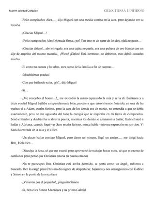 Mairim Soledad González CIELO, TIERRA E INFIERNO
-Feliz cumpleaños Alex…_ dijo Miguel con una media sonrisa en la cara, pero dejando ver su
tensión
-¡Gracias Miguel…!
-¡Feliz cumpleaños Alex! Menuda fiesta, ¿no? Ten esto es de parte de los dos, ojalá te guste…
-¡Gracias chicos!_ abrí el regalo, era una cajita pequeña, era una pulsera de oro blanco con un
dije de angelito del mismo material_ ¡Wow! ¡Cielos! Está hermoso, no debieron, esto debió costarles
mucho
-El costo no cuenta y lo sabes, eres como de la familia a fin de cuentas…
-¡Muchísimas gracias!
-Con que bailando salsa, ¿eh?_ dijo Miguel
-Si…
-¿Me concedes el honor…?_ me extendió la mano esperando la mía y se la di. Bailamos y a
decir verdad Miguel bailaba estupendamente bien, pareciera que estuviéramos flotando; en una de las
vueltas vi a Adam, estaba furioso, pero la cara de los demás era de miedo, no entendía a que se debía
exactamente, pero no me agradaba del todo la energía que se respiraba en mi fiesta de cumpleaños.
Sonó el timbre y Andrés fue a abrir la puerta, mientras los demás se animaron a bailar; Gabriel sacó a
bailar a Adriana, cuando logré ver Sam estaba furioso, nunca había visto esa expresión en sus ojos. Vi
hacia la entrada de la sala y vi a Ben
-Un placer bailar contigo Miguel, pero dame un minuto, llegó un amigo…_ me dirigí hacia
Ben_ Hola Ben…
-Disculpa la hora, sé que me excedí pero aproveché de trabajar horas extra, sé que es exceso de
confianza pero pensé que Christian estaría en buenas manos
-No te preocupes Ben. Christian está arriba dormido, se portó como un ángel_ subimos a
buscarlo, Ben lo cargó pero Chris no dio signos de despertarse; bajamos y nos conseguimos con Gabriel
y Simon en la punta de las escaleras
-¿Vinieron por el pequeño?_ preguntó Simon
-Sí, Ben él es Simon Mazzocca y su primo Gabriel
 