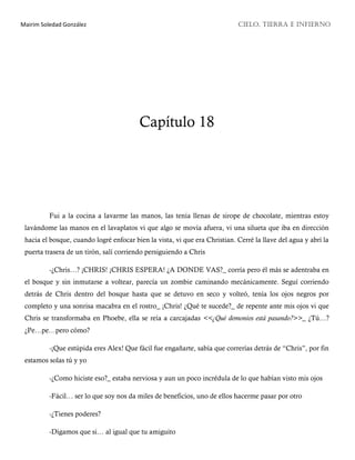 Mairim Soledad González CIELO, TIERRA E INFIERNO
Capítulo 18
Fui a la cocina a lavarme las manos, las tenía llenas de sirope de chocolate, mientras estoy
lavándome las manos en el lavaplatos vi que algo se movía afuera, vi una silueta que iba en dirección
hacia el bosque, cuando logré enfocar bien la vista, vi que era Christian. Cerré la llave del agua y abrí la
puerta trasera de un tirón, salí corriendo persiguiendo a Chris
-¿Chris…? ¡CHRIS! ¡CHRIS ESPERA! ¿A DONDE VAS?_ corría pero él más se adentraba en
el bosque y sin inmutarse a voltear, parecía un zombie caminando mecánicamente. Seguí corriendo
detrás de Chris dentro del bosque hasta que se detuvo en seco y volteó, tenía los ojos negros por
completo y una sonrisa macabra en el rostro_ ¡Chris! ¿Qué te sucede?_ de repente ante mis ojos vi que
Chris se transformaba en Phoebe, ella se reía a carcajadas <<¿Qué demonios está pasando?>>_ ¿Tú…?
¿Pe…pe…pero cómo?
-¡Que estúpida eres Alex! Que fácil fue engañarte, sabía que correrías detrás de “Chris”, por fin
estamos solas tú y yo
-¿Como hiciste eso?_ estaba nerviosa y aun un poco incrédula de lo que habían visto mis ojos
-Fácil… ser lo que soy nos da miles de beneficios, uno de ellos hacerme pasar por otro
-¿Tienes poderes?
-Digamos que si… al igual que tu amiguito
 