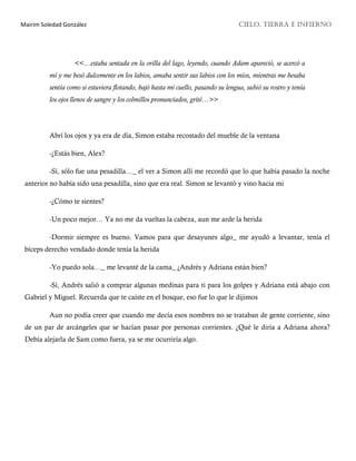 Mairim Soledad González CIELO, TIERRA E INFIERNO
<<…estaba sentada en la orilla del lago, leyendo, cuando Adam apareció, se acercó a
mí y me besó dulcemente en los labios, amaba sentir sus labios con los míos, mientras me besaba
sentía como si estuviera flotando, bajó hasta mi cuello, pasando su lengua, subió su rostro y tenía
los ojos llenos de sangre y los colmillos pronunciados, grité…>>
Abrí los ojos y ya era de día, Simon estaba recostado del mueble de la ventana
-¿Estás bien, Alex?
-Sí, sólo fue una pesadilla…_ el ver a Simon allí me recordó que lo que había pasado la noche
anterior no había sido una pesadilla, sino que era real. Simon se levantó y vino hacia mi
-¿Cómo te sientes?
-Un poco mejor… Ya no me da vueltas la cabeza, aun me arde la herida
-Dormir siempre es bueno. Vamos para que desayunes algo_ me ayudó a levantar, tenía el
bíceps derecho vendado donde tenía la herida
-Yo puedo sola…_ me levanté de la cama_ ¿Andrés y Adriana están bien?
-Sí, Andrés salió a comprar algunas medinas para ti para los golpes y Adriana está abajo con
Gabriel y Miguel. Recuerda que te caíste en el bosque, eso fue lo que le dijimos
Aun no podía creer que cuando me decía esos nombres no se trataban de gente corriente, sino
de un par de arcángeles que se hacían pasar por personas corrientes. ¿Qué le diría a Adriana ahora?
Debía alejarla de Sam como fuera, ya se me ocurriría algo.
 
