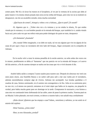 Mairim Soledad González CIELO, TIERRA E INFIERNO
comer pasta. Me fui a la lavar las manos en el lavaplatos, al ver por la ventana de la cocina que daba al
patio trasero vi la misma silueta posada más cerca en las orillas del bosque, pero esta vez no se molestó en
desaparecer, me dio un escalofrío extraño, tenía mucha curiosidad
- ¿Qué haces de comer?_ brinqué y voltee a ver a Adriana_ ¿Que te pasó? ¿Te asusté?
-Sí, digamos que si…_Voltee otra vez a la ventana y ya no estaba la silueta_ Es que estaba
viendo por la ventana y vi a un hombre parado en la entrada del bosque, ayer también lo vi, estaba viendo
hacia acá, pero cada vez que me enfoco más para poder distinguir de quien se trata, desaparece
-¿Un fantasma? ¿Asustada?
-¡No, tarada! Debo imaginarlo, o no debe ser nada, tal vez sea alguien que vive en alguna de las
casas de por aquí o haya un vecindario del otro lado del bosque_ Seguí cocinando con la compañía de
Adriana.
En la noche volví a tener la misma pesadilla de la noche anterior, no solía soñar dos veces con
lo mismo, posiblemente se debía al “fantasma” que me parecía ver en la entrada del bosque y el cuervo
del día anterior, a fin de cuentas siempre se sueña con las cosas que vio o vivió durante el día.
Andrés había salido a comprar 2 autos usados para nuestro uso. Después de almorzar me vestí con
unos jeans claros, una franelilla blanca y un suéter café para salir a dar una vuelta por el vecindario,
además necesitábamos comprar algo de víveres, Adriana me acompañó. Las tiendas quedaban a 4
cuadras de casa, fuimos caminando, en el camino nos conseguimos a la Sra. Julia en su camioneta pero
no nos vio, o al menos eso pareció; entramos en el mini súper que había en la esquina, era pequeño la
verdad, pero había mucha gente para ser domingo en la tarde. Compramos lo necesario y nos fuimos a
casa otra vez caminando lento disfrutando de las calles, antes de pasar la primera cuadra, Vanessa pasó en
un Mazda 3 color plateado, nos tocó corneta, se detuvo a nuestro lado y nos saludó muy cordialmente
-¡Hola chicas! ¿Quieren que las empuje a casa? Suban_ sonreímos y subimos, yo me senté en el
asiento del copiloto
-Hola Vanessa, ¿cómo estás?
-Bien, tu eres Alexandra ¿verdad?
 