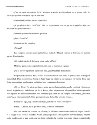 Mairim Soledad González CIELO, TIERRA E INFIERNO
-¿Que me estás tratando de decir?_ el miedo se estaba apoderando de mi al pensar miles de
cosas que podrían suceder de aquí en adelante
-No lo sé exactamente, es una tarea difícil
-¿Y que planean hacer con Chris?_ hice esa pregunta con temor a que me respondiera algo que
mis oídos no querían escuchar
-Tenemos que encontrarlo antes que ellos
-¿Antes de quién?
-Antes de que los vampiros
-¿Por qué?
-Los vampiros son servidores del infierno, Gabriel y Miguel vinieron a destruirlo. Se supone
que no debo interferir
-¿Me estás tratando de decir que van a matar a Chris?
-Me temo que sí; pero no por el momento, solo lo mantienen vigilado
-¡No se los voy a permitir! Es solo un niño, ¿desde cuándo matan niños?
-No puedes hacer nada Alex, al final cuando sea mayor será como su padre, y está en riesgo la
humanidad. Dios encontró una forma de hacer llegar su palabra a los humanos por medio de su hijo
Jesús, que nació de una humana, y el diablo hizo exactamente lo mismo
-¡Oh por Dios!_ No sabía qué hacer, sentía que me faltaba el aire, estaba en shock, Simon me
abrazó no podía creer todo lo que me decía Simon, ni en las peores de mis pesadillas hubiera pensado
todo aquello, me parecía demasiado, solo con saber que Adam era un vampiro. Un vampiro, ¡por Dios
santo! ¿Que estaba diciendo?_ Creo que necesito una ducha fría, necesito pensar…
-Si necesitas algo, voy a estar aquí abajo_ caminé dos pasos y me detuve
-Simon… Gracias, no sé qué haría sin ti_ lo abracé fuertemente
Subí a mi habitación, cambié las sabanas y el edredón, estaban manchados de sangre; cuando
vi la sangre en las sabanas recordé a Adam, con los ojos rojos y los colmillos sobresaliéndole, deseaba
sentir miedo, pero lo que sentía era un dolor profundo, la persona con quien estuve compartiendo
 