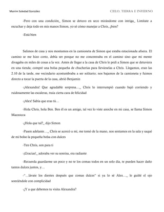 Mairim Soledad González CIELO, TIERRA E INFIERNO
-Pero con una condición_ Simon se detuvo en seco mirándome con intriga_ Limítate a
escuchar y deja todo en mis manos Simon, yo sé cómo manejar a Chris, ¿bien?
-Está bien
Salimos de casa y nos montamos en la camioneta de Simon que estaba estacionada afuera. El
camino se me hizo corto, debía ser porque no me concentraba en el camino sino que mi mente
divagaba en miles de cosas a la vez. Antes de llegar a la casa de Chris le pedí a Simon que se detuviera
en una tienda; compré una bolsa pequeña de chucherías para llevárselas a Chris. Llegamos, eran las
2.10 de la tarde, ese vecindario acostumbraba a ser solitario; nos bajamos de la camioneta y fuimos
directo a tocar la puerta de la casa, abrió Benjamin
-¡Alexandra! Que agradable sorpresa…_ Chris lo interrumpió cuando bajó corriendo y
ruidosamente las escaleras, traía cierta cara de felicidad
-¡Alex! Sabía que eras tú…
-Hola Chris, hola Ben. Ben él es un amigo, tal vez lo viste anoche en mi casa, se llama Simon
Mazzocca
-¿Hola que tal?_ dijo Simon
-Pasen adelante…_ Chris se acercó a mí, me tomó de la mano, nos sentamos en la sala y saqué
de mi bolso la pequeña bolsa con dulces
-Ten Chris, son para ti
-¡Gracias!_ adoraba ver su sonrisa, era radiante
-Recuerda guardarme un poco y no te los comas todos en un solo día, te pueden hacer daño
tantos dulces juntos, y…
-“…lávate los dientes después que comas dulces” si ya lo sé Alex…_ le guiñé el ojo
sonriéndole con complicidad
-¿Y a que debemos tu visita Alexandra?
 