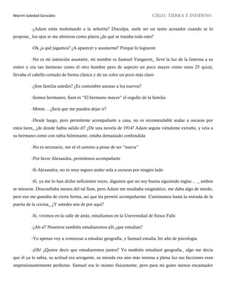 Mairim Soledad González CIELO, TIERRA E INFIERNO
-¿Adam estás molestando a la señorita? Disculpa, suele ser un tanto acosador cuando se lo
propone_ los ojos se me abrieron como platos ¿de qué se trataba todo esto?
-Ok ¿a qué jugamos? ¿A aparecer y asustarme? Porque lo lograron
-No es mi intención asustarte, mi nombre es Samuel Vangarret_ llevé la luz de la linterna a su
rostro y era tan hermoso como el otro hombre pero de aspecto un poco mayor como unos 25 quizá,
llevaba el cabello cortado de forma clásica y de un color un poco más claro
-¿Son familia ustedes? ¿Es costumbre asustar a los nuevos?
-Somos hermanos, Sam es “El hermano mayor” el orgullo de la familia
-Mmm… ¿Será que me pueden dejar ir?
-Desde luego, pero permíteme acompañarte a casa, no es recomendable andar a oscuras por
estos lares_ ¿de donde había salido él? ¿De una novela de 1914? Adam seguía viéndome extraño, y veía a
su hermano como con rabia fulminante, estaba demasiado confundida
-No es necesario, me sé el camino a pesar de ser “nueva”
-Por favor Alexandra, permítenos acompañarte
-Si Alexandra, no es muy seguro andar sola a oscuras por ningún lado
-Sí, ya me lo han dicho suficientes veces, digamos que no soy buena siguiendo reglas… _ ambos
se miraron. Desconfiaba menos del tal Sam, pero Adam me resultaba enigmático, me daba algo de miedo,
pero eso me gustaba de cierta forma, así que les permití acompañarme. Caminamos hasta la entrada de la
puerta de la cocina_ ¿Y ustedes son de por aquí?
-Sí, vivimos en la calle de atrás, estudiamos en la Universidad de Sioux Falls
-¿Ah sí? Nosotros también estudiaremos allí ¿que estudian?
-Yo apenas voy a comenzar a estudiar geografía, y Samuel estudia 3er año de psicología
-¡Oh! ¿Quiere decir que estudiaremos juntos? Yo también estudiaré geografía_ algo me decía
que él ya lo sabía, su actitud era arrogante, su mirada era aún más intensa a plena luz sus facciones eran
impresionantemente perfectas. Samuel era lo mismo físicamente, pero para mi gusto menos encantador
 