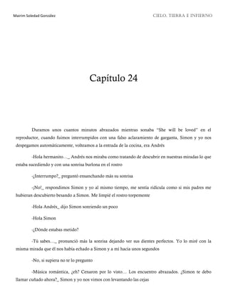 Mairim Soledad González CIELO, TIERRA E INFIERNO
Capítulo 24
Duramos unos cuantos minutos abrazados mientras sonaba “She will be loved” en el
reproductor, cuando fuimos interrumpidos con una falso aclaramiento de garganta, Simon y yo nos
despegamos automáticamente, volteamos a la entrada de la cocina, era Andrés
-Hola hermanito…_ Andrés nos miraba como tratando de descubrir en nuestras miradas lo que
estaba sucediendo y con una sonrisa burlona en el rostro
-¿Interrumpo?_ preguntó ensanchando más su sonrisa
-¡No!_ respondimos Simon y yo al mismo tiempo, me sentía ridícula como si mis padres me
hubieran descubierto besando a Simon. Me limpié el rostro torpemente
-Hola Andrés_ dijo Simon sonriendo un poco
-Hola Simon
-¿Dónde estabas metido?
-Tú sabes…_ pronunció más la sonrisa dejando ver sus dientes perfectos. Yo lo miré con la
misma mirada que él nos había echado a Simon y a mí hacía unos segundos
-No, si supiera no te lo pregunto
-Música romántica, ¿eh? Cenaron por lo visto… Los encuentro abrazados. ¿Simon te debo
llamar cuñado ahora?_ Simon y yo nos vimos con levantando las cejas
 