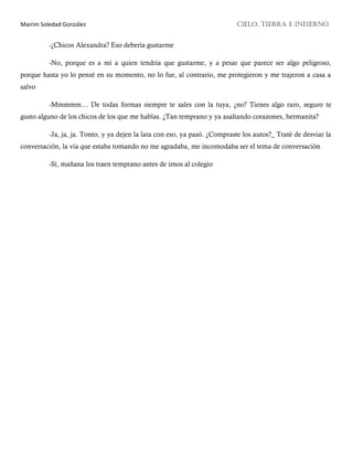 Mairim Soledad González CIELO, TIERRA E INFIERNO
-¿Chicos Alexandra? Eso debería gustarme
-No, porque es a mí a quien tendría que gustarme, y a pesar que parece ser algo peligroso,
porque hasta yo lo pensé en su momento, no lo fue, al contrario, me protegieron y me trajeron a casa a
salvo
-Mmmmm… De todas formas siempre te sales con la tuya, ¿no? Tienes algo raro, seguro te
gusto alguno de los chicos de los que me hablas. ¿Tan temprano y ya asaltando corazones, hermanita?
-Ja, ja, ja. Tonto, y ya dejen la lata con eso, ya pasó. ¿Compraste los autos?_ Traté de desviar la
conversación, la vía que estaba tomando no me agradaba, me incomodaba ser el tema de conversación
-Sí, mañana los traen temprano antes de irnos al colegio
 
