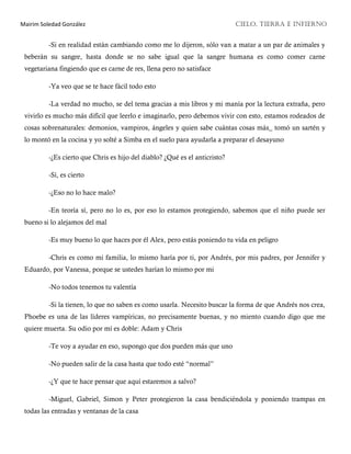 Mairim Soledad González CIELO, TIERRA E INFIERNO
-Si en realidad están cambiando como me lo dijeron, sólo van a matar a un par de animales y
beberán su sangre, hasta donde se no sabe igual que la sangre humana es como comer carne
vegetariana fingiendo que es carne de res, llena pero no satisface
-Ya veo que se te hace fácil todo esto
-La verdad no mucho, se del tema gracias a mis libros y mi manía por la lectura extraña, pero
vivirlo es mucho más difícil que leerlo e imaginarlo, pero debemos vivir con esto, estamos rodeados de
cosas sobrenaturales: demonios, vampiros, ángeles y quien sabe cuántas cosas más_ tomó un sartén y
lo montó en la cocina y yo solté a Simba en el suelo para ayudarla a preparar el desayuno
-¿Es cierto que Chris es hijo del diablo? ¿Qué es el anticristo?
-Sí, es cierto
-¿Eso no lo hace malo?
-En teoría sí, pero no lo es, por eso lo estamos protegiendo, sabemos que el niño puede ser
bueno si lo alejamos del mal
-Es muy bueno lo que haces por él Alex, pero estás poniendo tu vida en peligro
-Chris es como mi familia, lo mismo haría por ti, por Andrés, por mis padres, por Jennifer y
Eduardo, por Vanessa, porque se ustedes harían lo mismo por mi
-No todos tenemos tu valentía
-Si la tienen, lo que no saben es como usarla. Necesito buscar la forma de que Andrés nos crea,
Phoebe es una de las líderes vampíricas, no precisamente buenas, y no miento cuando digo que me
quiere muerta. Su odio por mí es doble: Adam y Chris
-Te voy a ayudar en eso, supongo que dos pueden más que uno
-No pueden salir de la casa hasta que todo esté “normal”
-¿Y que te hace pensar que aquí estaremos a salvo?
-Miguel, Gabriel, Simon y Peter protegieron la casa bendiciéndola y poniendo trampas en
todas las entradas y ventanas de la casa
 