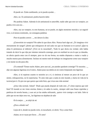 Mairim Soledad González CIELO, TIERRA E INFIERNO
-Si puede ser. Estás cambiando, yo te puedo ayudar…
-Alex, no. Es antinatural, podría hacerte daño
-No podrías Adam. Además lo de antinatural es amovible, nadie sabe que eres un vampiro, yo
podría vivir con eso…
-Alex, soy un vampiro, tu eres humana, no se puede, en algún momento morirás y yo seguiré
vivo, o al menos existiendo_ no conseguía palabras
-Pero tú puedes conver…_ me detuvo la idea
-¿Convertirte en vampiro? No sabes lo que dices Alex. Nunca haré algo así. ¿Te imaginas vivir
eternamente de sangre? ¿Sentir que enloqueces de sed cada vez que un humano se te acerca? ¿Que tu
alma le pertenezca al infierno? ¿Vivir en la oscuridad?_ Todo lo que decía era verdad, sólo había
tratado de decir lo que dije por intentar retenerlo conmigo, pero en realidad no era lo que yo deseaba,
en efecto quería estar con él siempre, pero no de esa forma, no estaba dispuesta a matar a nadie y
mucho menos para alimentarme. Incluso mi mente trató de trabajar en imaginarme como una vampiro
y mi mente no dio para ello.
-¡Ya entendí! Tienes razón Adam, pero aun así, ¿no puedes quedarte conmigo? Te necesito…_
dije con algunas lágrimas en el rostro, Adam puso sus dedos en mi rostro limpiando mis lágrimas
-Alex, si tú supieras cuanto te necesito yo a ti, si sintieras al menos un poco de lo que yo
siento, enloquecerías, no lo soportarías. Te amo más que a nada en este mundo, y daría mi vida (si la
tuviera) por ti. Es por eso que quiero que estés bien, que vivas una vida normal
-¿Una vida normal, Adam? Dudo que pueda después de todo esto. ¿Y cómo esperas que esté
bien? El mundo se me viene encima Adam y tú sabes la razón_ siempre odié esas frases repetidas y
patéticas de novela barata, y aun así yo las estaba utilizando_ quiero vivir contigo a mi lado. Solo te
pido que no me dejes otra vez_ las lágrimas no dejaban de salir
-Es lo mejor…_ se alejó de mi
-¿Pero a dónde vas?
-Lejos de ti, donde no pueda verte, ni escucharte, ni olerte. Voy a estar bien
-Adam, no te vayas por favor… ¡Te amo!
 