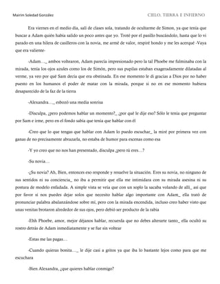 Mairim Soledad González CIELO, TIERRA E INFIERNO
Era viernes en el medio día, salí de clases sola, tratando de ocultarme de Simon, ya que tenía que
buscar a Adam quién había salido un poco antes que yo. Troté por el pasillo buscándolo, hasta que lo vi
parado en una hilera de casilleros con la novia, me armé de valor, respiré hondo y me les acerqué -Vaya
que era valiente-
-Adam…_ ambos voltearon, Adam parecía impresionado pero la tal Phoebe me fulminaba con la
mirada, tenía los ojos azules como los de Simón, pero sus pupilas estaban exageradamente dilatadas al
verme, ya veo por qué Sam decía que era obstinada. En ese momento le di gracias a Dios por no haber
puesto en los humanos el poder de matar con la mirada, porque si no en ese momento hubiera
desaparecido de la faz de la tierra
-Alexandra…_ esbozó una media sonrisa
-Disculpa, ¿pero podemos hablar un momento?_ ¿por qué le dije eso? Sólo le tenía que preguntar
por Sam e irme, pero en el fondo sabía que tenía que hablar con él
-Creo que lo que tengas que hablar con Adam lo puedo escuchar_ la miré por primera vez con
ganas de no precisamente abrazarla, no estaba de humor para escenas como esa
-Y yo creo que no nos han presentado, disculpa ¿pero tú eres…?
-Su novia…
-¿Su novia? Ah, Bien, entonces eso responde y resuelve la situación. Eres su novia, no ninguno de
sus sentidos ni su conciencia_ no iba a permitir que ella me intimidara con su mirada asesina ni su
postura de modelo enfadada. A simple vista se veía que con un soplo la sacaba volando de allí_ así que
por favor si nos puedes dejar solos que necesito hablar algo importante con Adam_ ella trató de
pronunciar palabra abalanzándose sobre mí, pero con la mirada encendida, incluso creo haber visto que
unas venitas brotaron alrededor de sus ojos, pero debió ser producto de la rabia
-Ehh Phoebe, amor, mejor déjanos hablar, recuerda que no debes alterarte tanto_ ella ocultó su
rostro detrás de Adam inmediatamente y se fue sin voltear
-Estas me las pagas…
-Cuando quieras bonita…_ le dije casi a gritos ya que iba lo bastante lejos como para que me
escuchara
-Bien Alexandra, ¿que quieres hablar conmigo?
 