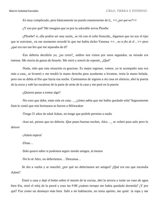 Mairim Soledad González CIELO, TIERRA E INFIERNO
-Es muy complicado, pero básicamente no puedo enamorarme de ti_ << ¿por qué no?>>
-¿Y eso por qué? Me imagino que es por tu adorable novia Phoebe
-¿Phoebe? si, ella podría ser una razón_ se rió con el ceño fruncido_ digamos que no soy el tipo
que te conviene_ en ese momento recordé lo que me había dicho Vanessa <<…no te fíes de él…>> pero
¿qué era eso tan feo que me separaba de él?
-Eso debería decidirlo yo, ¿no crees?_ ambos nos vimos por unos segundos, su mirada era
intensa. Me moría de ganas de besarlo. Me miró y sonrió de repente_ ¿Qué?
-Nada, sólo que esta situación es graciosa. Es mejor regresar, vamos, yo te acompaño una vez
más a casa_ se levantó y me tendió la mano derecha para ayudarme a levantar, tenía la mano helada,
pero eso se debía al frío que hacía esa noche. Caminamos de regreso a mi casa en silencio, abrí la puerta
de la cerca y subí las escaleras de la parte de atrás de la casa y me paré en la puerta
-¿Quieres pasar a tomar algo?
-No creo que deba, estás sola en casa…_ ¿cómo sabía que me había quedado sola? Seguramente
Sam le contó que mis hermanos se fueron a Milwaukee
-Tengo 21 años de edad Adam, no tengo que pedirle permiso a nadie
-Aun así, pienso que no debería. Que pases buenas noches, Alex…_ se volteó para salir pero lo
detuve
-¡Adam espera!
-Dime…
-Sólo quiero saber si podemos seguir siendo amigos, al menos
-No lo sé Alex, no deberíamos… Descansa…
Se dio a vuelta y se marchó; ¿por qué no deberíamos ser amigos? ¿Qué era eso que escondía
Adam?
Entré a casa y dejé el bolso sobre el mesón de la cocina, abrí la nevera y tome un vaso de agua
bien fría, miré el reloj de la pared y eran las 9.00 ¿cuánto tiempo me había quedado dormida? ¿Y por
qué? Fue como un desmayo más bien. Subí a mi habitación, no tenía apetito, me quité la ropa y me
 