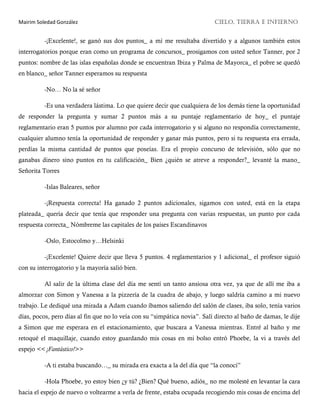 Mairim Soledad González CIELO, TIERRA E INFIERNO
-¡Excelente!, se ganó sus dos puntos_ a mí me resultaba divertido y a algunos también estos
interrogatorios porque eran como un programa de concursos_ prosigamos con usted señor Tanner, por 2
puntos: nombre de las islas españolas donde se encuentran Ibiza y Palma de Mayorca_ el pobre se quedó
en blanco_ señor Tanner esperamos su respuesta
-No… No la sé señor
-Es una verdadera lástima. Lo que quiere decir que cualquiera de los demás tiene la oportunidad
de responder la pregunta y sumar 2 puntos más a su puntaje reglamentario de hoy_ el puntaje
reglamentario eran 5 puntos por alumno por cada interrogatorio y si alguno no respondía correctamente,
cualquier alumno tenía la oportunidad de responder y ganar más puntos, pero si tu respuesta era errada,
perdías la misma cantidad de puntos que poseías. Era el propio concurso de televisión, sólo que no
ganabas dinero sino puntos en tu calificación_ Bien ¿quién se atreve a responder?_ levanté la mano_
Señorita Torres
-Islas Baleares, señor
-¡Respuesta correcta! Ha ganado 2 puntos adicionales, sigamos con usted, está en la etapa
plateada_ quería decir que tenía que responder una pregunta con varias respuestas, un punto por cada
respuesta correcta_ Nómbreme las capitales de los países Escandinavos
-Oslo, Estocolmo y…Helsinki
-¡Excelente! Quiere decir que lleva 5 puntos. 4 reglamentarios y 1 adicional_ el profesor siguió
con su interrogatorio y la mayoría salió bien.
Al salir de la última clase del día me sentí un tanto ansiosa otra vez, ya que de allí me iba a
almorzar con Simon y Vanessa a la pizzería de la cuadra de abajo, y luego saldría camino a mi nuevo
trabajo. Le dediqué una mirada a Adam cuando íbamos saliendo del salón de clases, iba solo, tenía varios
días, pocos, pero días al fin que no lo veía con su “simpática novia”. Salí directo al baño de damas, le dije
a Simon que me esperara en el estacionamiento, que buscara a Vanessa mientras. Entré al baño y me
retoqué el maquillaje, cuando estoy guardando mis cosas en mi bolso entró Phoebe, la vi a través del
espejo << ¡Fantástico!>>
-A ti estaba buscando…_ su mirada era exacta a la del día que “la conocí”
-Hola Phoebe, yo estoy bien ¿y tú? ¿Bien? Qué bueno, adiós_ no me molesté en levantar la cara
hacia el espejo de nuevo o voltearme a verla de frente, estaba ocupada recogiendo mis cosas de encima del
 