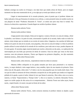 Mairim Soledad González CIELO, TIERRA E INFIERNO
hablado conmigo esa noche en el bosque y me dejó claro que estaba celoso de Simon, pero en ningún
momento me dijo estar enamorado de mí, ¿o era algo que yo tenía que deducir yo sola?
Llegué al estacionamiento de la escuela primaria, justo al puesto que el profesor Adams me
había indicado el día que firmamos el contrato en su oficina, y como prometió tenía mi nombre escrito en
una plaquita de metal “Profesora Alexandra E. Torres”, se sentía raro pero muy bien la verdad. Fui
directo a la dirección a reportarme. Cuando llegué me recibió el profesor Adams
-Buenas tardes señorita Torres
-Buenas tardes profesor Adams
-Llegas puntal como siempre, firma acá tu ingreso y vamos a llevarte a tu zona de trabajo_ firmé
la planilla y nos fuimos a la parte de atrás, atravesando el pasillo de la escuela, había ruido en todos los
salones, tenía tiempo que no entraba en un recinto de tantos niños. Llegamos a las canchas de futbol que
habían en la parte de atrás de la escuela, eran pequeñas_ Esta será tu zona de trabajo o si bien lo prefieres
puedes utilizar la zona techada de la entrada de los vestidores, pero todo esto es tuyo, puedes disponer de
él como gustes. Si necesitas algún material pásalo por escrito a dirección un día antes_ su explicación fue
interrumpida por una bulla que provenía de detrás de nosotros. Eran los niños que venía en fila hacia
nosotros, eran mis primeros alumnos_ Parece que llegaron tus primeros chiquillos_ me dijo sonriendo
dándome ánimos_ ¡Hola niños! Buenas tardes
-Buenas tardes, señor director_ respondieron todos los niños en unísono
-Maestra Jeffers colóquelos en las gradas sentados por favor para presentarle a su maestra
nueva_ la mujer obedeció, tenía rasgos latinos y muy amables, típico de una maestra de primaria. Estos
niños eran de 2do grado, niños entre 7 y 8 años o sea los más pequeños que me tocaba darle clases. Una
vez que los niños se sentaron de forma ordenada a excepción de un niño gordito que estaba en el segundo
peldaño de la grada a quien el señor Adams le tuvo que llamar la atención_ Bien niños, esta es su nueva
materia, se llama “Esparcimiento y Tiempo Libre” y ella es su maestra, la señorita Alexandra Torres,
espero no recibir quejas de ella acerca de su comportamiento… Señorita Torres son todos suyos, buena
suerte_ respiré hondo y le sonreí, me paré en frente de los niños
-¡Hola niños! Buenas tardes
-Buenas tardes señorita Torres_ todos corearon mientras el profesor Adams se alejaba a paso
apresurado de nosotros
 