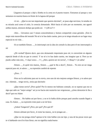 Mairim Soledad González CIELO, TIERRA E INFIERNO
Llegamos al parque y dejé a Simba en la cesta en el puesto trasero. Entramos al parque y nos
sentamos en nuestra banca en frente de la laguna del parque
-A ver… ¿Qué es eso tan importante que quieres decirme?_ se puso algo nervioso, lo notaba en
su mirada azul como el cielo, lo conocía demasiado. Miró hacia el cielo por un momento, me agarró
ambas manos, entonces deduje que podía ser. <<¡Oh no!>>
-Alex… Llevamos casi 5 meses conociéndonos y hemos compartido cosas geniales. ¡Eres la
mujer más maravillosa del mundo! No sé si te has dado cuenta, pero yo te tengo situada en un lugar muy
especial en mi vida…
-Si yo también Simon…_ lo interrumpí con la idea de cortarle la idea pero él me interrumpió a
mí
-¿De verdad? Quiero decir, que eres demasiado importante para mí, te convertiste en alguien
especial desde el día en que te conocí. Y no sé si te has dado cuenta, me imagino que sí. Pero ya no
puedo callar más esto_ <<Aquí vamos….>>_ ¿Alex, quieres ser mi novia?_ <<Bang!>> ¡lo sabía!
-Simon…_ le quité mis manos_ Simon…_ ¿qué le iba a decir?_ Simon… Tu eres un ser mega
especial para mí, te adoro…_ su expresión cambió de repente
-¿Pero…?
-Pero no lo suficiente para ser tu novia, eres uno de mis mejores amigos Simon, y te adoro por
eso. Además… tengo novio_ tenía que decírselo
-¿Que tienes novio? ¿Pero quién? Por lo menos me hubieses contado, no se supone que eso es
algo que sabe un “mejor amigo” así yo no hacía este numerito tan vergonzoso_ ¿cómo demonios le iba a
decir? que era Adam
-Simon… No hables así por favor, y no te lo había dicho porque pasó anoche cuando llegué a
casa. Es Adam…_ su expresión triste pasó a ser de furia
-¿Adam Vangarret? ¿Pero, por qué? ¿Por qué él?
-Simon cálmate por favor_ le tome las manos_ no te pongas así…
-¿Que no me ponga cómo? apenas te he visto hablar con ese tipo, y una de las pocas veces que
te vi hablando con él te hizo llorar, eso no significa nada bueno
 