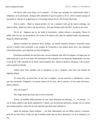 Mairim Soledad González CIELO, TIERRA E INFIERNO
-No llores, odio verte llorar, no lo soporto… Él tiene que entender tus sentimientos tarde o
temprano, no te preocupes. Aunque odio admitirlo sé que lo quieres y él a ti, sólo lo acepto porque sé
que daría su vida por ti al igual que yo y te protege incluso de mí. Eso lo hace buen tipo
-Eso es cierto… Ojalá se mejore pronto, no voy a soportar verlo así de nuevo conmigo, me
parte el alma_ Adam me soltó y me dio un beso_ ¿Por qué siempre estás tan frío?_ la piel se me erizó
-No lo sé… digamos que se me dañó el termostato_ ambos reímos a carcajadas. Nunca lo
había visto reír así, era tan perfecto. Era como si lo sintiera mío, pero en realidad nadie nos pertenece.
Saqué la cámara del bolso
-Quiero tomarme las primeras fotos contigo, así tendré nuestros primeros recuerdos como
novios y tendré como mostrarle a mis amigos de Venezuela y mis padres quien eres_ nos tomamos
varias fotos juntos y por separado era muy fotogénico.
Charlamos alrededor de una hora más, era tan relajante estar allí en la laguna, un lugar que me
daba tanta paz y con él a mi lado. Ese momento lo iba a guardar en mi memoria. Regresamos a la casa
a eso de las 7.00, tomados de la mano, hacía bastante frio, Adam se quitó su chaqueta y me la puso,
sólo se quedó en franela
-Adam estoy bien, quédate con tu chaqueta, te vas a congelar, solo traes una franela de
algodón debajo
-Yo estoy bien, tú tienes frío, no me voy a congelar_ era tan protector y caballeroso a veces,
que me encantaba. Llegamos a la puerta trasera de mi casa, abrí la puerta y él me tomó del brazo_
Hasta mañana…
-¿No vas a pasar?
-No, tengo tareas que hacer por si no lo recuerdas
-Cierto, yo también debo ponerme en esas. Que descanses mi príncipe_ <<...mi príncipe…>>
era el mejor adjetivo que podía adjudicarle a Adam, era mi príncipe particular, aunque me di cuenta
que sonaba patético, nunca fui de esas ridículas que decía esas ridiculeces
-Igual mi princesa, hasta mañana…_ me besó dulcemente con sus labios suaves y carnosos,
pero fue un beso breve. Cada vez que lo besaba sentía que me iba a desmayar. Le di su chaqueta y se
fue.
 