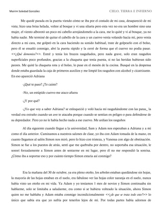 Mairim Soledad González CIELO, TIERRA E INFIERNO
Me quedé parada en la puerta viendo cómo se iba por el costado de mi casa, desapareció de mi
vista; hizo una brisa helada, voltee al bosque y vi una silueta pero esta vez no era un hombre sino una
mujer, el viento alborotó un poco mi cabello arrojándomelo a la cara, me lo quité y vi al bosque, ya no
había nadie. Me terminé de quitar el cabello de la cara y un cuervo venía volando hacia mí, pero venía
directo a mi cara, me golpeó en la cara haciendo su sonido habitual, trate de golpearlo con el bolso,
pero él se ensañó conmigo, abrí la puerta rápido y la cerré de forma que el cuervo no podía pasar.
<<¿Qué demonios?>>. Entré y tenía los brazos rasguñados, pero nada grave, solo eran rasguños
superficiales poco profundos, gracias a la chaqueta que tenía puesta, si no las heridas hubieran sido
peores. Me quité la chaqueta rota y el bolso, lo puse en el mesón de la cocina. Busqué en la despensa
donde estaba guardada la caja de primeros auxilios y me limpié los rasguños con alcohol y cicatrizante.
En eso apareció Adriana
-¿Qué te paso? ¿Te caíste?
-No, un estúpido cuervo me ataco afuera
-¿Y por qué?
-¿Yo que voy a saber Adriana? se enloqueció y voló hacia mí rasguñándome con las patas_ la
verdad era extraño cuando un ave te atacaba porque cuando se sentían en peligro o para defenderse de
su depredador. Pero yo no le había hecho nada a ese cuervo. Me ardían los rasguños
Al día siguiente cuando llegue a la universidad, Sam y Adam nos esperaban a Adriana y a mí
como el día anterior. Caminamos a nuestros salones de clase, yo iba con Adam tomada de la mano, en
cuanto llegamos al salón Simon nos miró, pero lo hizo con tristeza, y Vanessa con algo de obstinación.
Simon se fue a los puestos de atrás, sentí que me quebraba por dentro, no soportaba esa situación, le
sonreí forzadamente a Simon antes de sentarme en mi lugar, pero él no me respondió la sonrisa.
¿Cómo iba a soportar eso y por cuánto tiempo Simon estaría así conmigo?
Era la mañana del 30 de octubre, ya era pleno otoño, los arboles estaban quedándose sin hojas,
la mayoría de las hojas estaban en el suelo, era fabuloso ver las hojas color naranja en el suelo, nunca
había visto un otoño en mi vida. Ya Adam y yo teníamos 1 mes de novios y Simon continuaba sin
hablarme, solo se limitaba a saludarme, era como si se hubiera volteado la situación, ahora Simon
quien no me hablaba y Adam estaba conmigo incondicionalmente <<¿de que se trata todo esto?>> lo
único que sabía era que yo sufría por tenerlos lejos de mí. Por todas partes había adornos de
 
