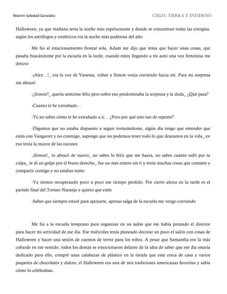 Mairim Soledad González CIELO, TIERRA E INFIERNO
Halloween, ya que mañana sería la noche más espeluznante y donde se concentran todas las energías,
según los astrólogos y esotéricos era la noche más poderosa del año.
Me fui al estacionamiento frontal sola, Adam me dijo que tenía que hacer unas cosas, que
pasaba buscándome por la escuela en la tarde, cuando estoy llegando a mi auto una voz femenina me
detuvo
-¡Alex…!_ era la voz de Vanessa, voltee y Simon venia corriendo hacia mí. Para mi sorpresa
me abrazó
-¿Simon?_ quería sentirme feliz pero sobre eso predominaba la sorpresa y la duda_ ¿Qué pasa?
-Cuanto te he extrañado…
-Tú no sabes cómo te he extrañado a ti… ¿Pero por qué esto tan de repente?
-Digamos que no estaba dispuesto a seguir torturándome, algún día tengo que entender que
estás con Vangarret y no conmigo, supongo que no podemos tener todo lo que deseamos en la vida_ en
eso tenía la mayor de las razones
-¡Simon!_ lo abracé de nuevo_ no sabes lo feliz que me haces, no sabes cuánto sufrí por tu
culpa_ te di un golpe por el brazo derecho_ fue un mes entero sin ti y tenía muchas cosas que contarte y
compartir contigo y no estabas tonto
-Ya iremos recuperando poco a poco ese tiempo perdido. Por cierto ahora en la tarde es el
partido final del Torneo Naranja y quiero que estés
-Sabes que siempre estaré para apoyarte, apenas salga de la escuela me vengo corriendo
Me fui a la escuela temprano para organizar en un salón que me había prestado el director
para hacer mi actividad de ese día. Ese miércoles tenía planeado decorar un poco el salón con cosas de
Halloween y hacer una sesión de cuentos de terror para los niños. A pesar que Samantha era la más
cobarde en ese sentido, todos los demás se emocionaron delante de la idea de saber que ese día estaría
dedicado para ello, compré unas calabazas de plástico en la tienda que está cerca de casa y varios
paquetes de chocolates y dulces, el Halloween era una de mis tradiciones americanas favoritas y sabía
cómo lo celebraban.
 