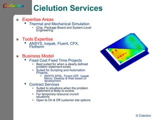 Cielution Services
Expertise Areas
• Thermal and Mechanical Simulation
• Chip, Package Board and System Level
Engineering.
Tools Expertise
• ANSYS, Icepak, Fluent, CFX,
Flotherm
Business Model
• Fixed Cost Fixed Time Projects
• Best suited for when a clearly defined
problem statement exists
• Suited for Scripting and Automation
Projects
• ANSYS APDL, Fluent UDF, Icepak
Macro, Desktop & Web based UI
development.
• Contract Services
• Suited to situations when the problem
statement is likely to evolve.
• For temporary resource crunch
situations
• Open to On & Off customer site options
© Cielution
 