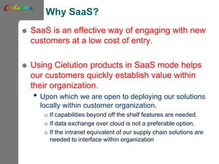 Why SaaS?
SaaS is an effective way of engaging with new
customers at a low cost of entry.
Using Cielution products in SaaS mode helps
our customers quickly establish value within
their organization.
• Upon which we are open to deploying our solutions
locally within customer organization.
o If capabilities beyond off the shelf features are needed.
o If data exchange over cloud is not a preferable option.
o If the intranet equivalent of our supply chain solutions are
needed to interface within organization
 
