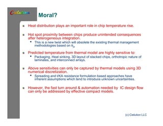 Moral? 
Heat distribution plays an important role in chip temperature rise. 
Hot spot proximity between chips produce unintended consequences 
after heterogeneous integration. 
• This is a new twist which will obsolete the existing thermal management 
methodologies based on qja 
Predicted temperature from thermal model are highly sensitive to: 
• Packaging, Heat sinking, 3D layout of stacked chips, orthotropic nature of 
laminates, and interconnect arrays. 
Above sensitivities can only be captured by thermal models using 3D 
numerical discretization. 
• Spreading and t/KA resistance formulation based approaches have 
inherent assumptions which tend to introduce unknown uncertainties. 
However, the fast turn around & automation needed by IC design flow 
can only be addressed by effective compact models. 
(c) Cielution LLC 
 