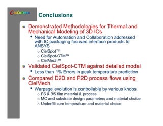 Conclusions 
Demonstrated Methodologies for Thermal and 
Mechanical Modeling of 3D ICs 
• Need for Automation and Collaboration addressed 
with IC packaging focused interface products to 
ANSYS 
o CielSpot™ 
o CielSpot-CTM™ 
o CielMech™ 
Validated CielSpot-CTM against detailed model 
• Less than 1% Errors in peak temperature prediction 
Compared D2D and P2D process flows using 
CielMech 
• Warpage evolution is controllable by various knobs 
o FS & BS film material & process 
o MC and substrate design parameters and material choice 
o Underfill cure temperature and material choice 
