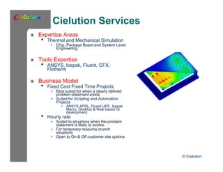 Cielution Services 
Expertise Areas 
• Thermal and Mechanical Simulation 
• Chip, Package Board and System Level 
Engineering. 
Tools Expertise 
• ANSYS, Icepak, Fluent, CFX, 
Flotherm 
Business Model 
• Fixed Cost Fixed Time Projects 
• Best suited for when a clearly defined 
problem statement exists 
• Suited for Scripting and Automation 
Projects 
• ANSYS APDL, Fluent UDF, Icepak 
Macro, Desktop & Web based UI 
development. • Hourly rate 
• Suited to situations when the problem 
statement is likely to evolve. 
• For temporary resource crunch 
situations 
• Open to On & Off customer site options 
© Cielution 
 