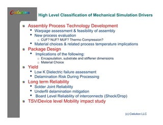 High Level Classification of Mechanical Simulation Drivers 
Assembly Process Technology Development 
• Warpage assessment & feasibility of assembly 
• New process evaluation 
o CUF? NUF? MUF? Thermo Compression? • Material choices & related process temperature implications 
Package Design 
• Implications of the following: 
o Encapsulation, substrate and stiffener dimensions 
o Material Choice 
Yield 
• Low K Dielectric failure assessment 
• Delamination Risk During Processing 
Long term Reliability 
• Solder Joint Reliability 
• Underfil delamination mitigation 
• Board Level Reliability of interconnects (Shock/Drop) 
TSV/Device level Mobility impact study 
(c) Cielution LLC 
 