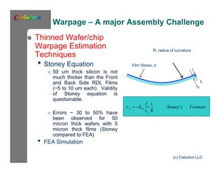Warpage – A major Assembly Challenge 
Thinned Wafer/chip 
Warpage Estimation 
Techniques 
• Stoney Equation 
o 50 um thick silicon is not 
much thicker than the Front 
and Back Side RDL Films 
(~5 to 10 um each). Validity 
of Stoney equation is 
questionable. 
o Errors ~ 30 to 50% have 
been observed for 50 
micron thick wafers with 5 
micron thick films (Stoney 
compared to FEA) 
• FEA Simulation 
R, radius of curvature 
Film Stress, s 
tSi 
tf 
2 1 
f Si ' 
Stoney s Formula 
(c) Cielution LLC 
t 
si 
t R 
E 
f 
   
 