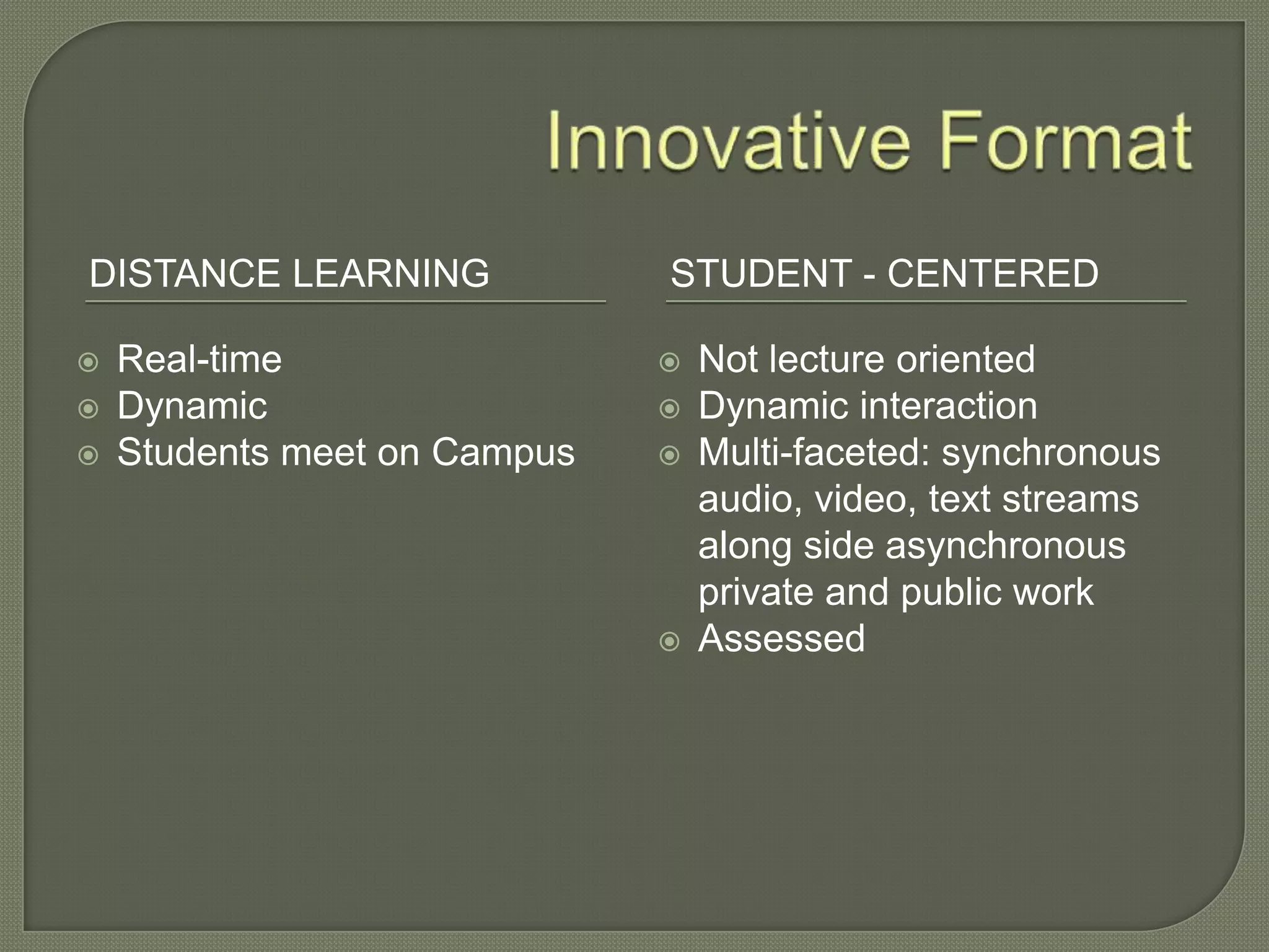 DISTANCE LEARNING STUDENT - CENTERED
 Real-time
 Dynamic
 Students meet on Campus
 Not lecture oriented
 Dynamic interaction
 Multi-faceted: synchronous
audio, video, text streams
along side asynchronous
private and public work
 Assessed
 